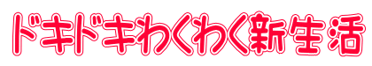 ドキドキわくわく新生活